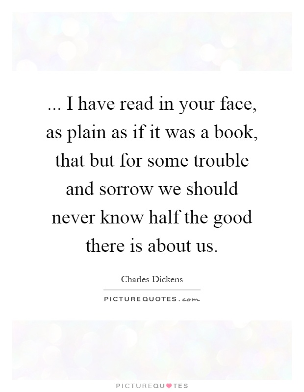 ... I have read in your face, as plain as if it was a book, that but for some trouble and sorrow we should never know half the good there is about us Picture Quote #1