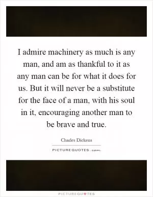 I admire machinery as much is any man, and am as thankful to it as any man can be for what it does for us. But it will never be a substitute for the face of a man, with his soul in it, encouraging another man to be brave and true Picture Quote #1