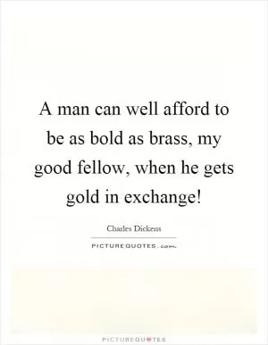 A man can well afford to be as bold as brass, my good fellow, when he gets gold in exchange! Picture Quote #1
