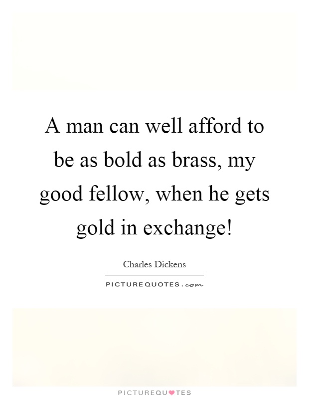 A man can well afford to be as bold as brass, my good fellow, when he gets gold in exchange! Picture Quote #1
