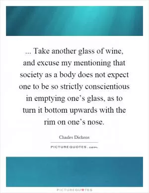 ... Take another glass of wine, and excuse my mentioning that society as a body does not expect one to be so strictly conscientious in emptying one’s glass, as to turn it bottom upwards with the rim on one’s nose Picture Quote #1