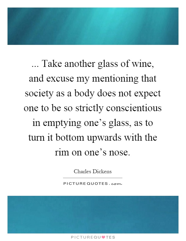 ... Take another glass of wine, and excuse my mentioning that society as a body does not expect one to be so strictly conscientious in emptying one's glass, as to turn it bottom upwards with the rim on one's nose Picture Quote #1