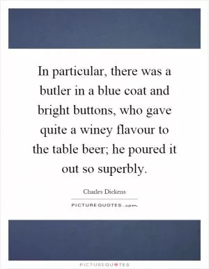 In particular, there was a butler in a blue coat and bright buttons, who gave quite a winey flavour to the table beer; he poured it out so superbly Picture Quote #1