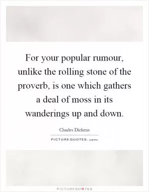For your popular rumour, unlike the rolling stone of the proverb, is one which gathers a deal of moss in its wanderings up and down Picture Quote #1