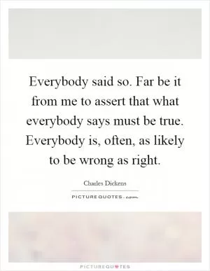 Everybody said so. Far be it from me to assert that what everybody says must be true. Everybody is, often, as likely to be wrong as right Picture Quote #1
