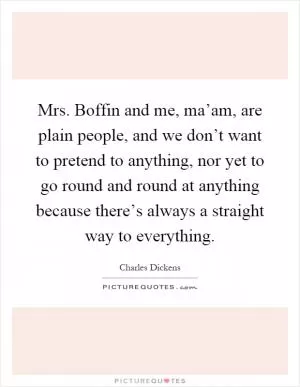 Mrs. Boffin and me, ma’am, are plain people, and we don’t want to pretend to anything, nor yet to go round and round at anything because there’s always a straight way to everything Picture Quote #1