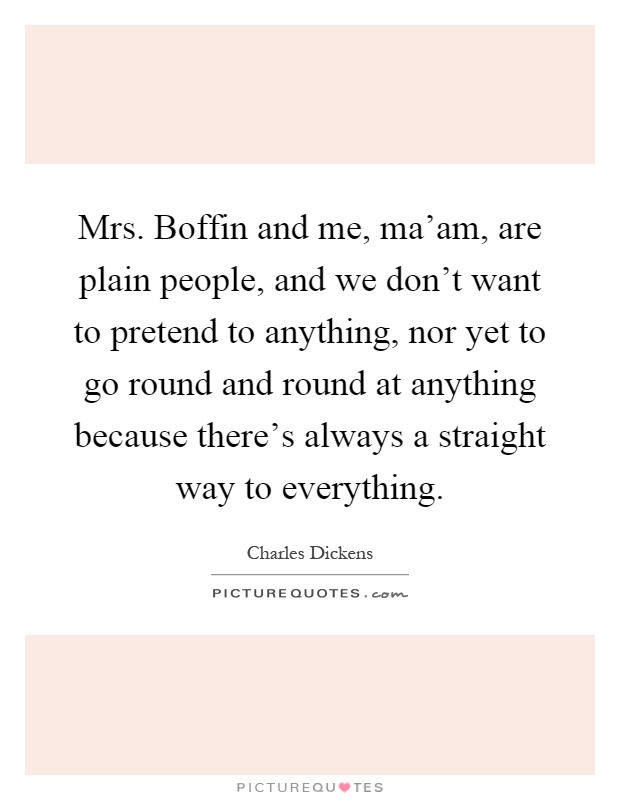 Mrs. Boffin and me, ma'am, are plain people, and we don't want to pretend to anything, nor yet to go round and round at anything because there's always a straight way to everything Picture Quote #1