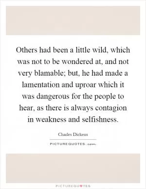 Others had been a little wild, which was not to be wondered at, and not very blamable; but, he had made a lamentation and uproar which it was dangerous for the people to hear, as there is always contagion in weakness and selfishness Picture Quote #1