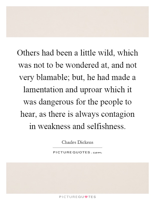 Others had been a little wild, which was not to be wondered at, and not very blamable; but, he had made a lamentation and uproar which it was dangerous for the people to hear, as there is always contagion in weakness and selfishness Picture Quote #1