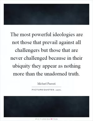 The most powerful ideologies are not those that prevail against all challengers but those that are never challenged because in their ubiquity they appear as nothing more than the unadorned truth Picture Quote #1