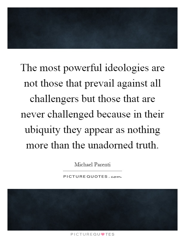 The most powerful ideologies are not those that prevail against all challengers but those that are never challenged because in their ubiquity they appear as nothing more than the unadorned truth Picture Quote #1