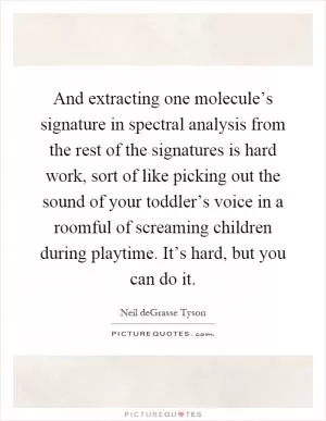 And extracting one molecule’s signature in spectral analysis from the rest of the signatures is hard work, sort of like picking out the sound of your toddler’s voice in a roomful of screaming children during playtime. It’s hard, but you can do it Picture Quote #1