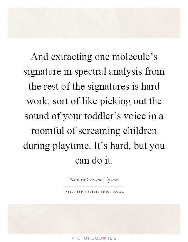 And extracting one molecule's signature in spectral analysis from the rest of the signatures is hard work, sort of like picking out the sound of your toddler's voice in a roomful of screaming children during playtime. It's hard, but you can do it Picture Quote #1