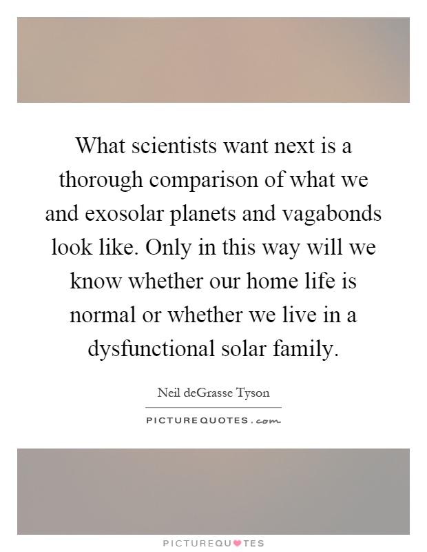 What scientists want next is a thorough comparison of what we and exosolar planets and vagabonds look like. Only in this way will we know whether our home life is normal or whether we live in a dysfunctional solar family Picture Quote #1