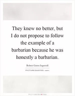 They knew no better, but I do not propose to follow the example of a barbarian because he was honestly a barbarian Picture Quote #1