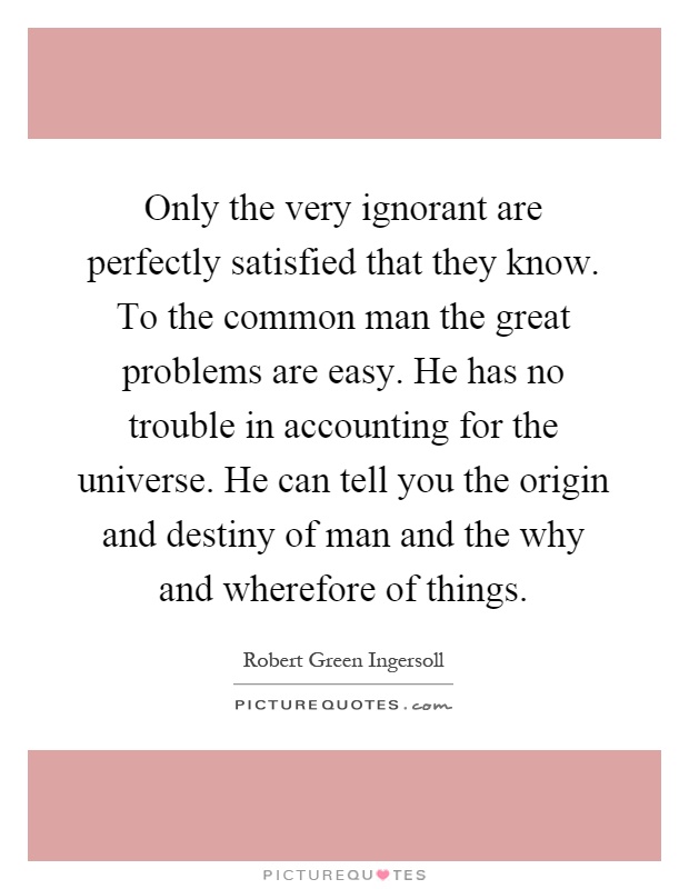 Only the very ignorant are perfectly satisfied that they know. To the common man the great problems are easy. He has no trouble in accounting for the universe. He can tell you the origin and destiny of man and the why and wherefore of things Picture Quote #1