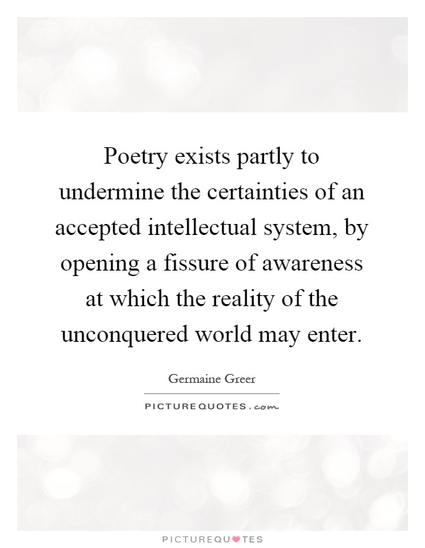Poetry exists partly to undermine the certainties of an accepted intellectual system, by opening a fissure of awareness at which the reality of the unconquered world may enter Picture Quote #1