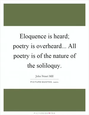 Eloquence is heard; poetry is overheard... All poetry is of the nature of the soliloquy Picture Quote #1