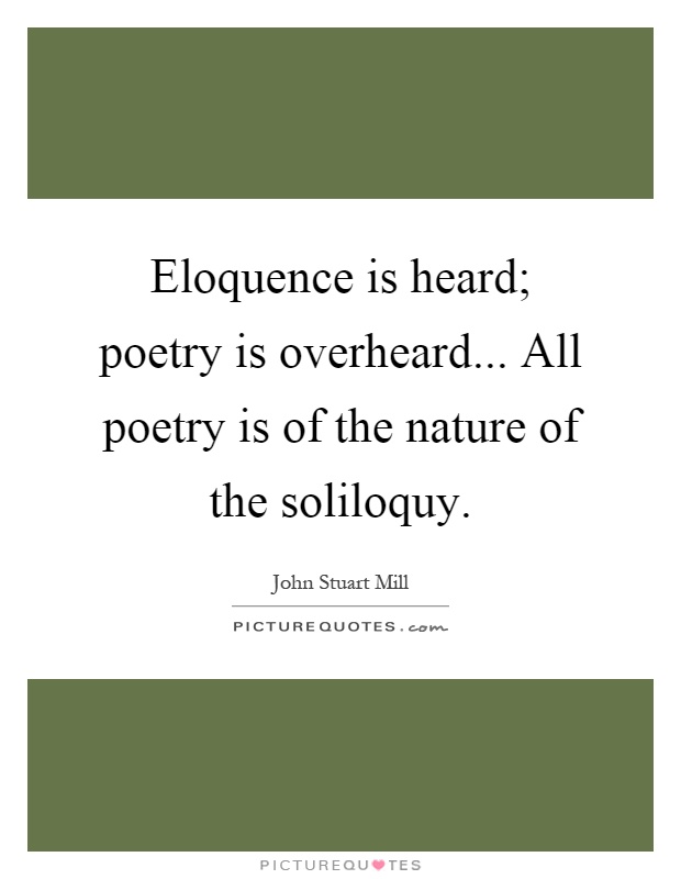Eloquence is heard; poetry is overheard... All poetry is of the nature of the soliloquy Picture Quote #1