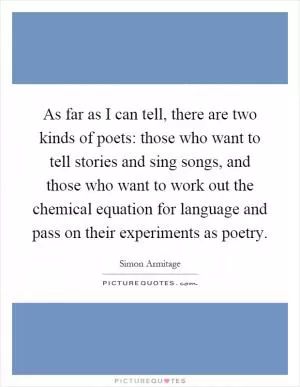 As far as I can tell, there are two kinds of poets: those who want to tell stories and sing songs, and those who want to work out the chemical equation for language and pass on their experiments as poetry Picture Quote #1
