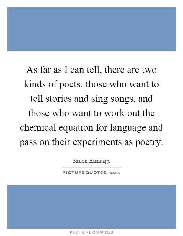 As far as I can tell, there are two kinds of poets: those who want to tell stories and sing songs, and those who want to work out the chemical equation for language and pass on their experiments as poetry Picture Quote #1