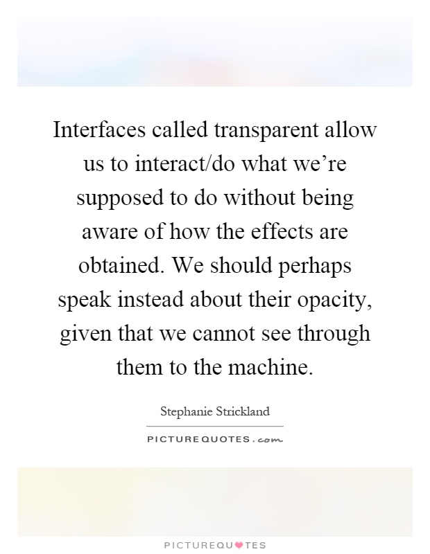 Interfaces called transparent allow us to interact/do what we're supposed to do without being aware of how the effects are obtained. We should perhaps speak instead about their opacity, given that we cannot see through them to the machine Picture Quote #1