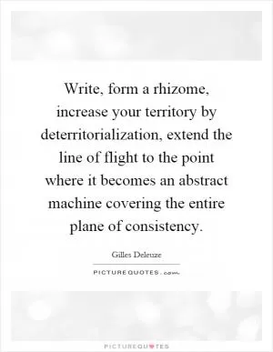 Write, form a rhizome, increase your territory by deterritorialization, extend the line of flight to the point where it becomes an abstract machine covering the entire plane of consistency Picture Quote #1
