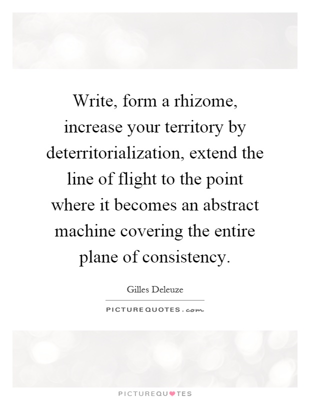 Write, form a rhizome, increase your territory by deterritorialization, extend the line of flight to the point where it becomes an abstract machine covering the entire plane of consistency Picture Quote #1