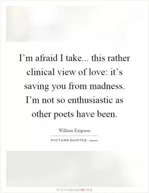 I’m afraid I take... this rather clinical view of love: it’s saving you from madness. I’m not so enthusiastic as other poets have been Picture Quote #1