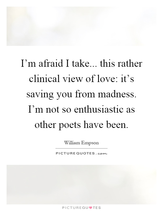 I'm afraid I take... this rather clinical view of love: it's saving you from madness. I'm not so enthusiastic as other poets have been Picture Quote #1