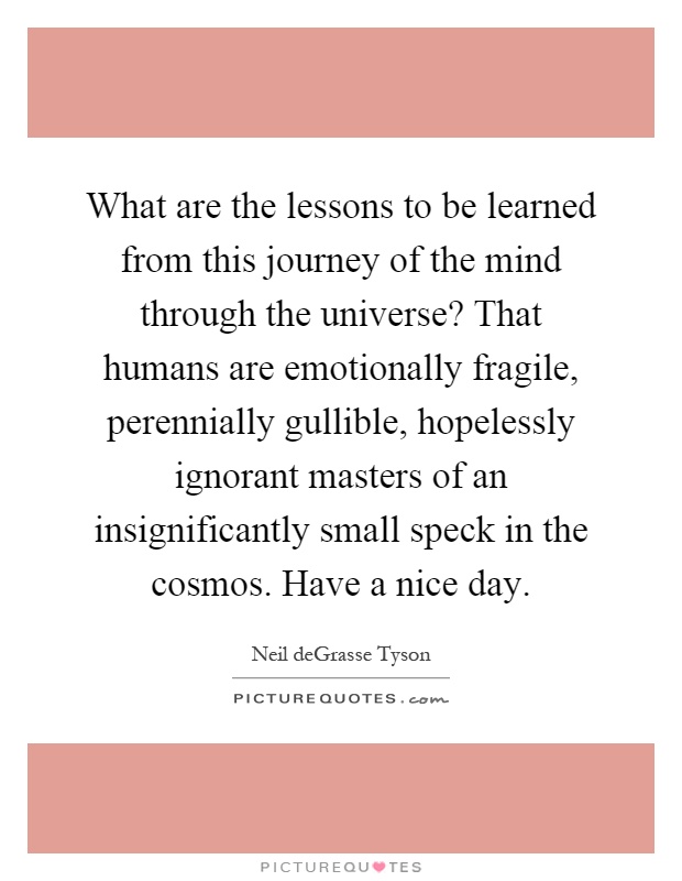 What are the lessons to be learned from this journey of the mind through the universe? That humans are emotionally fragile, perennially gullible, hopelessly ignorant masters of an insignificantly small speck in the cosmos. Have a nice day Picture Quote #1