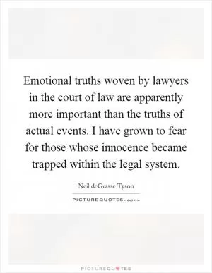 Emotional truths woven by lawyers in the court of law are apparently more important than the truths of actual events. I have grown to fear for those whose innocence became trapped within the legal system Picture Quote #1