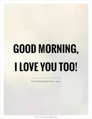 Good morning, I love you too! Picture Quote #1