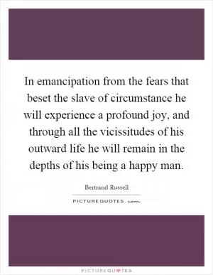 In emancipation from the fears that beset the slave of circumstance he will experience a profound joy, and through all the vicissitudes of his outward life he will remain in the depths of his being a happy man Picture Quote #1