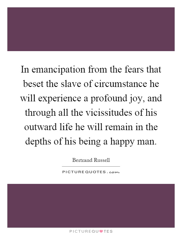 In emancipation from the fears that beset the slave of circumstance he will experience a profound joy, and through all the vicissitudes of his outward life he will remain in the depths of his being a happy man Picture Quote #1