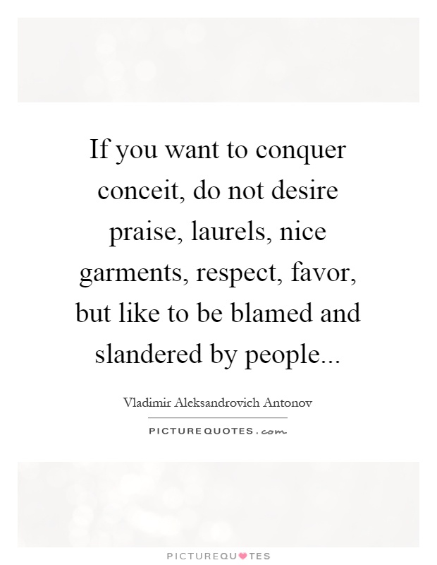 If you want to conquer conceit, do not desire praise, laurels, nice garments, respect, favor, but like to be blamed and slandered by people Picture Quote #1