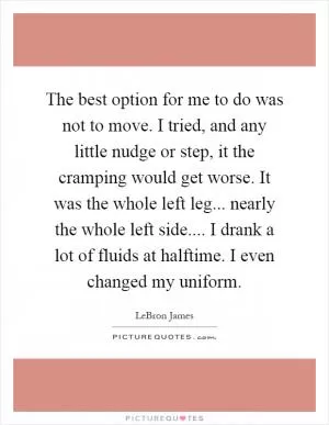 The best option for me to do was not to move. I tried, and any little nudge or step, it the cramping would get worse. It was the whole left leg... nearly the whole left side.... I drank a lot of fluids at halftime. I even changed my uniform Picture Quote #1