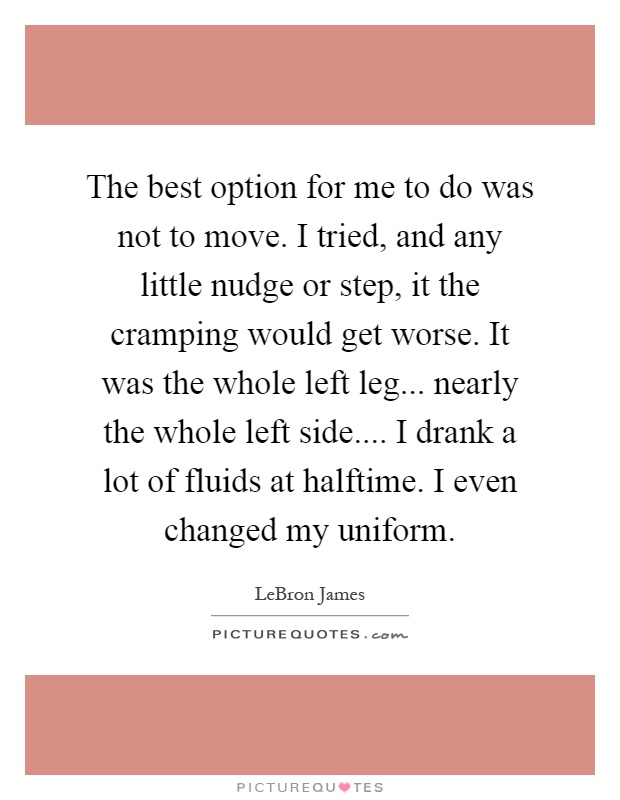 The best option for me to do was not to move. I tried, and any little nudge or step, it the cramping would get worse. It was the whole left leg... nearly the whole left side.... I drank a lot of fluids at halftime. I even changed my uniform Picture Quote #1