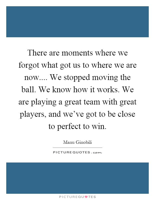 There are moments where we forgot what got us to where we are now.... We stopped moving the ball. We know how it works. We are playing a great team with great players, and we've got to be close to perfect to win Picture Quote #1
