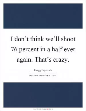 I don’t think we’ll shoot 76 percent in a half ever again. That’s crazy Picture Quote #1