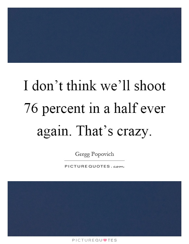 I don't think we'll shoot 76 percent in a half ever again. That's crazy Picture Quote #1