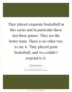 They played exquisite basketball in this series and in particular these last three games. They are the better team. There is no other way to say it. They played great basketball, and we couldn’t respond to it Picture Quote #1