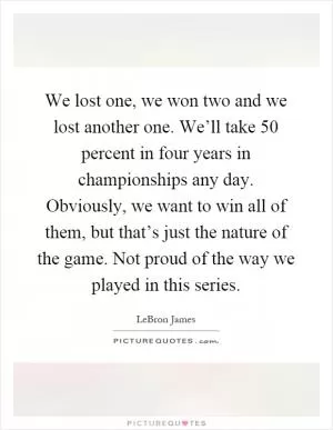 We lost one, we won two and we lost another one. We’ll take 50 percent in four years in championships any day. Obviously, we want to win all of them, but that’s just the nature of the game. Not proud of the way we played in this series Picture Quote #1