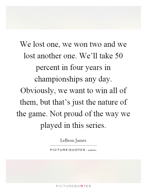 We lost one, we won two and we lost another one. We'll take 50 percent in four years in championships any day. Obviously, we want to win all of them, but that's just the nature of the game. Not proud of the way we played in this series Picture Quote #1