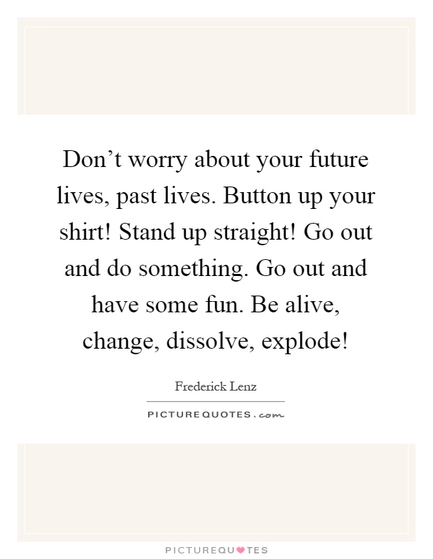 Don't worry about your future lives, past lives. Button up your shirt! Stand up straight! Go out and do something. Go out and have some fun. Be alive, change, dissolve, explode! Picture Quote #1