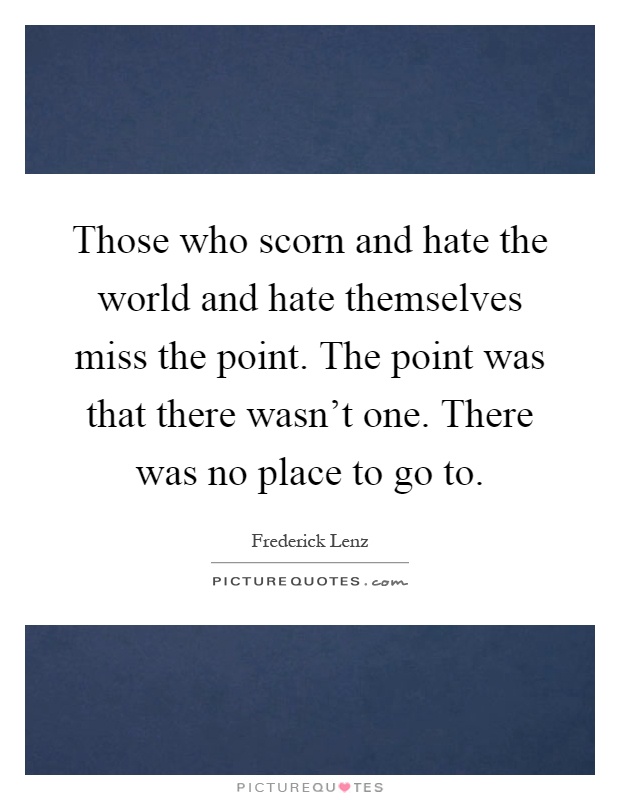 Those who scorn and hate the world and hate themselves miss the point. The point was that there wasn't one. There was no place to go to Picture Quote #1