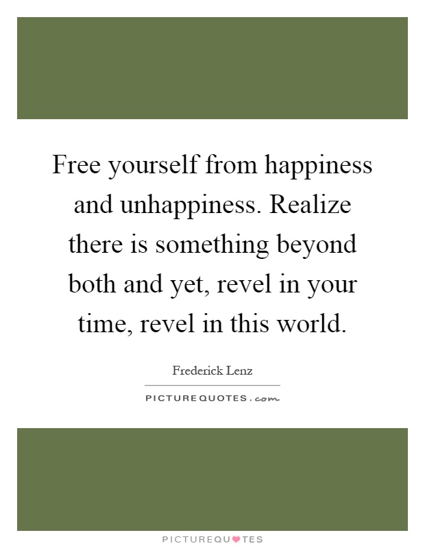 Free yourself from happiness and unhappiness. Realize there is something beyond both and yet, revel in your time, revel in this world Picture Quote #1