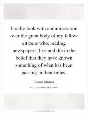 I really look with commiseration over the great body of my fellow citizens who, reading newspapers, live and die in the belief that they have known something of what has been passing in their times Picture Quote #1