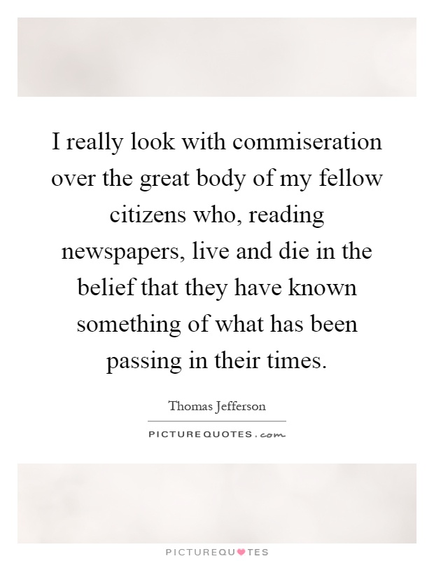 I really look with commiseration over the great body of my fellow citizens who, reading newspapers, live and die in the belief that they have known something of what has been passing in their times Picture Quote #1