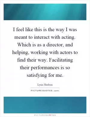 I feel like this is the way I was meant to interact with acting. Which is as a director, and helping, working with actors to find their way. Facilitating their performances is so satisfying for me Picture Quote #1